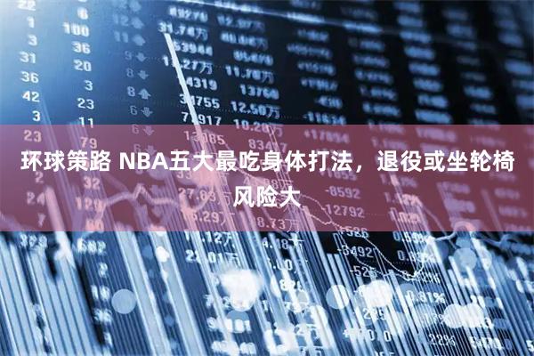 环球策路 NBA五大最吃身体打法，退役或坐轮椅风险大