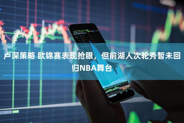 卢深策略 欧锦赛表现抢眼，但前湖人次轮秀暂未回归NBA舞台