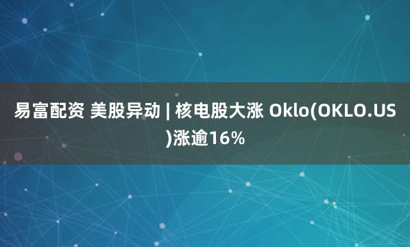 易富配资 美股异动 | 核电股大涨 Oklo(OKLO.US)涨逾16%