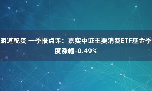 明道配资 一季报点评：嘉实中证主要消费ETF基金季度涨幅-0.49%