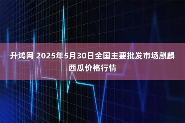 升鸿网 2025年5月30日全国主要批发市场麒麟西瓜价格行情