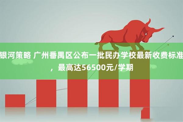 银河策略 广州番禺区公布一批民办学校最新收费标准，最高达56500元/学期