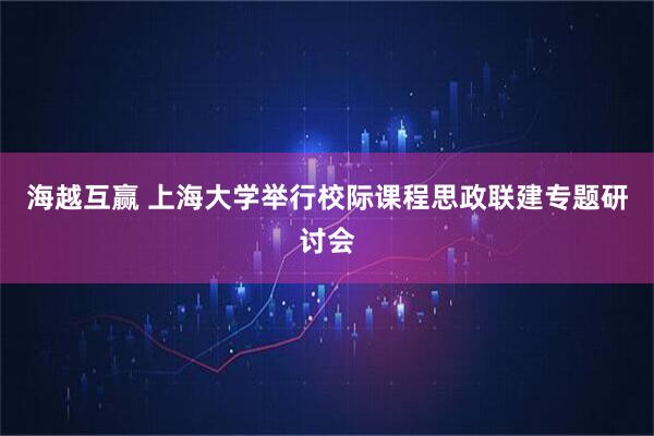海越互赢 上海大学举行校际课程思政联建专题研讨会