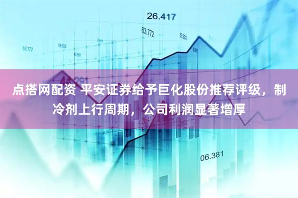 点搭网配资 平安证券给予巨化股份推荐评级，制冷剂上行周期，公司利润显著增厚