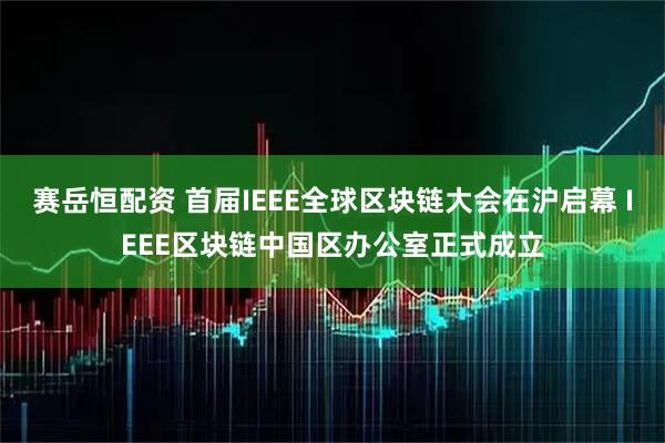 赛岳恒配资 首届IEEE全球区块链大会在沪启幕 IEEE区块链中国区办公室正式成立