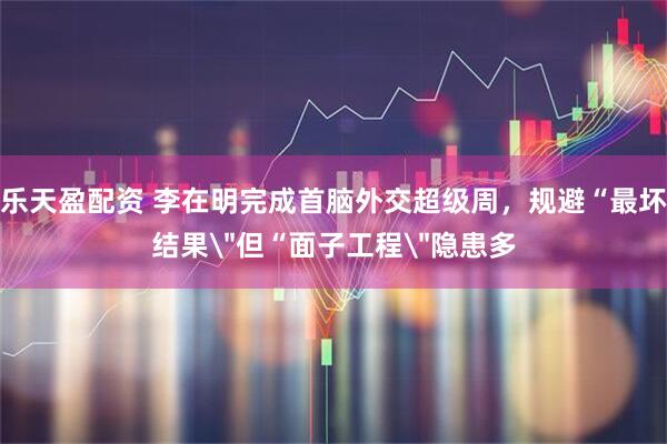乐天盈配资 李在明完成首脑外交超级周，规避“最坏结果＂但“面子工程＂隐患多