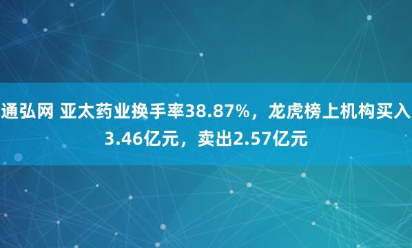 通弘网 亚太药业换手率38.87%，龙虎榜上机构买入3.46亿元，卖出2.57亿元