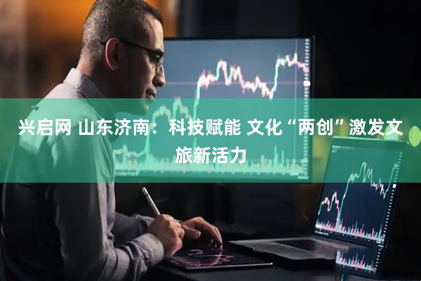 兴启网 山东济南：科技赋能 文化“两创”激发文旅新活力