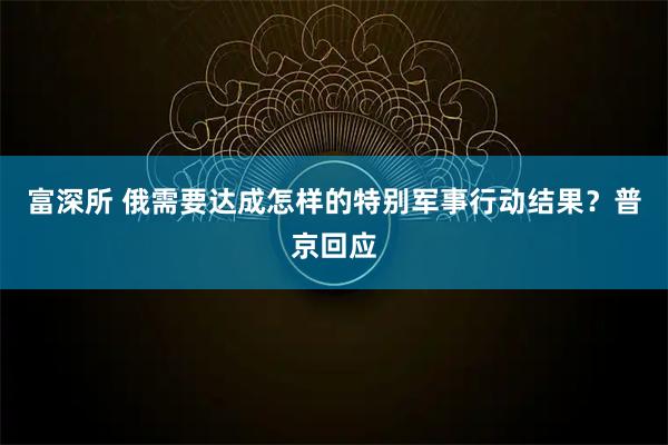 富深所 俄需要达成怎样的特别军事行动结果？普京回应