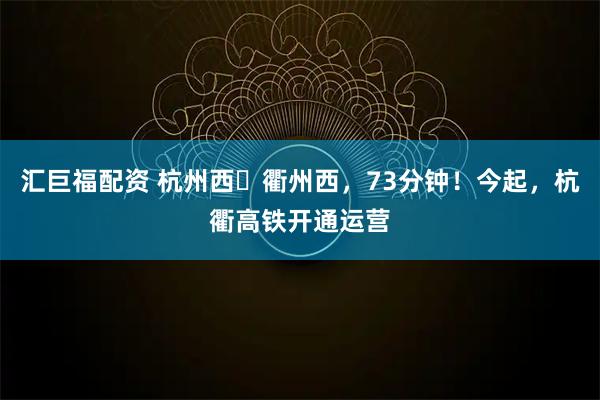 汇巨福配资 杭州西⇌衢州西,73分钟!今起,杭衢高铁开通运营