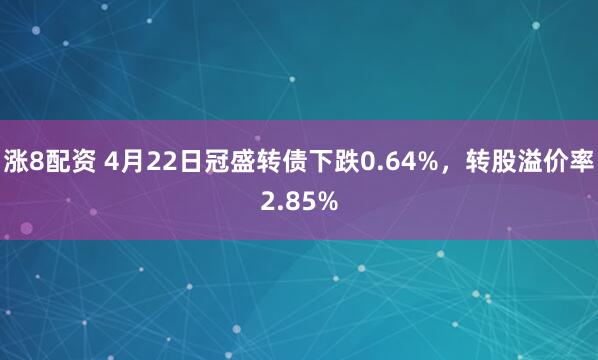 涨8配资 4月22日冠盛转债下跌0.64%，转股溢价率2.85%