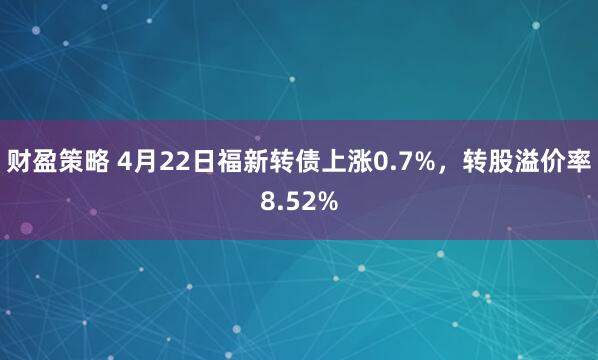 财盈策略 4月22日福新转债上涨0.7%，转股溢价率8.52%