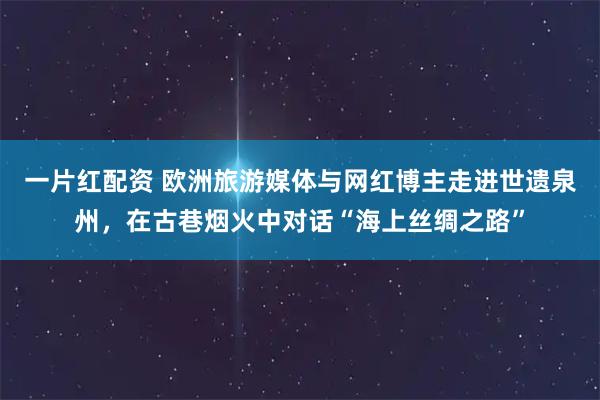 一片红配资 欧洲旅游媒体与网红博主走进世遗泉州，在古巷烟火中对话“海上丝绸之路”
